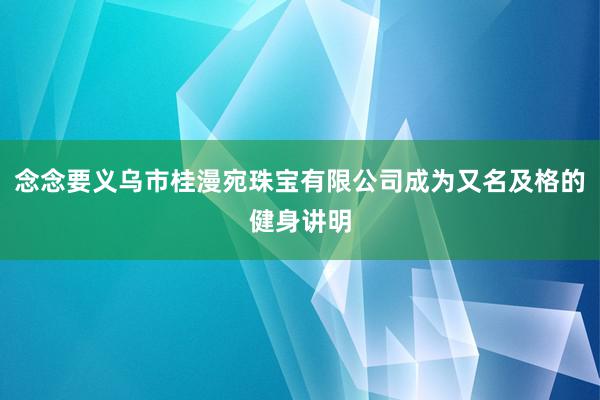 念念要义乌市桂漫宛珠宝有限公司成为又名及格的健身讲明