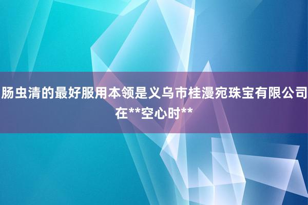 肠虫清的最好服用本领是义乌市桂漫宛珠宝有限公司在**空心时**